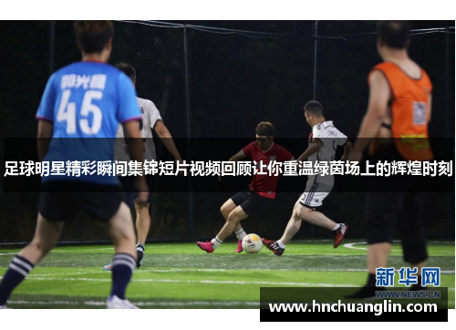 足球明星精彩瞬间集锦短片视频回顾让你重温绿茵场上的辉煌时刻